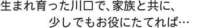 川口で生まれ、家族と共に、川口のために生きていきます